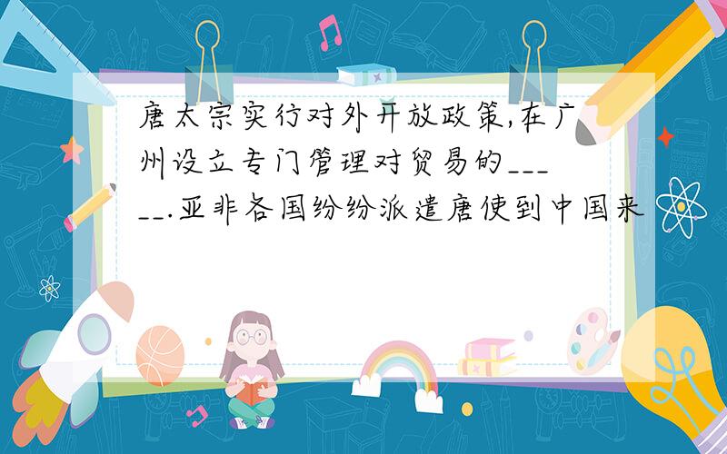 唐太宗实行对外开放政策,在广州设立专门管理对贸易的_____.亚非各国纷纷派遣唐使到中国来