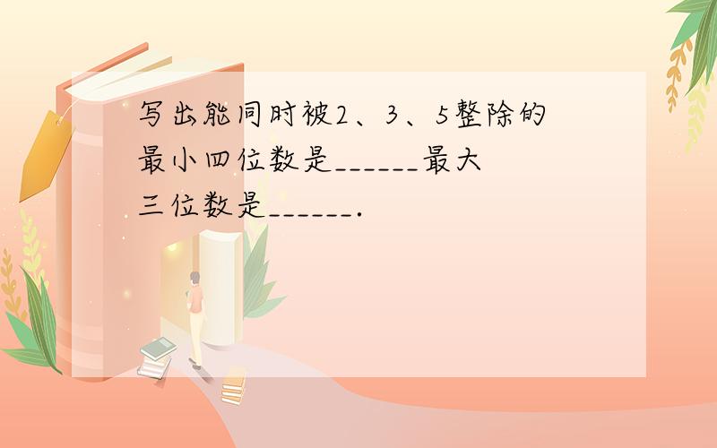 写出能同时被2、3、5整除的最小四位数是______最大三位数是______．