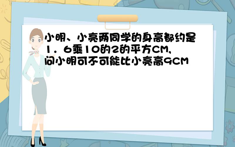 小明、小亮两同学的身高都约是1．6乘10的2的平方CM,问小明可不可能比小亮高9CM