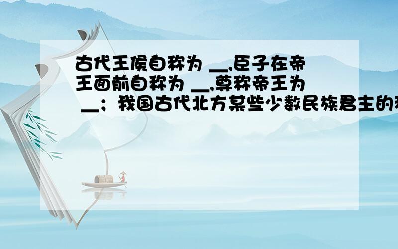 古代王侯自称为 ＿,臣子在帝王面前自称为 ＿,尊称帝王为 ＿；我国古代北方某些少数民族君主的称号为 ＿