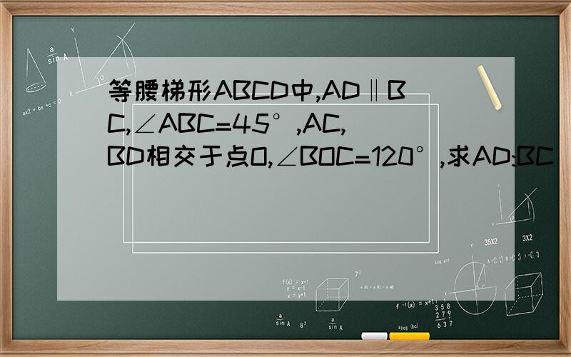 等腰梯形ABCD中,AD‖BC,∠ABC=45°,AC,BD相交于点O,∠BOC=120°,求AD:BC