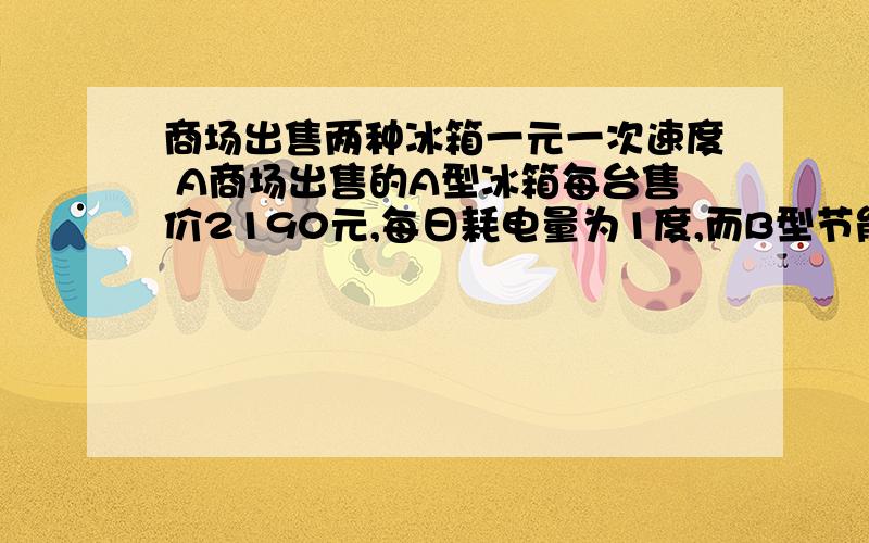 商场出售两种冰箱一元一次速度 A商场出售的A型冰箱每台售价2190元,每日耗电量为1度,而B型节能冰箱每台售价虽比A型冰