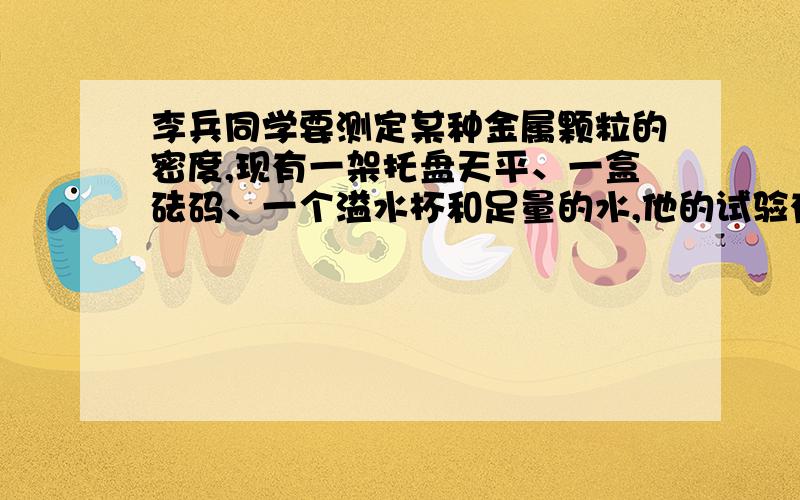 李兵同学要测定某种金属颗粒的密度,现有一架托盘天平、一盒砝码、一个溢水杯和足量的水,他的试验有如下四个步骤：