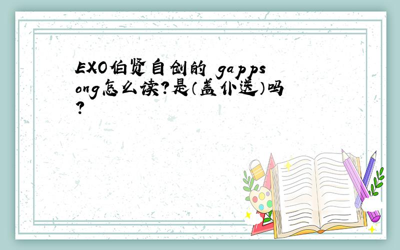 EXO伯贤自创的 gappsong怎么读?是（盖仆送）吗?