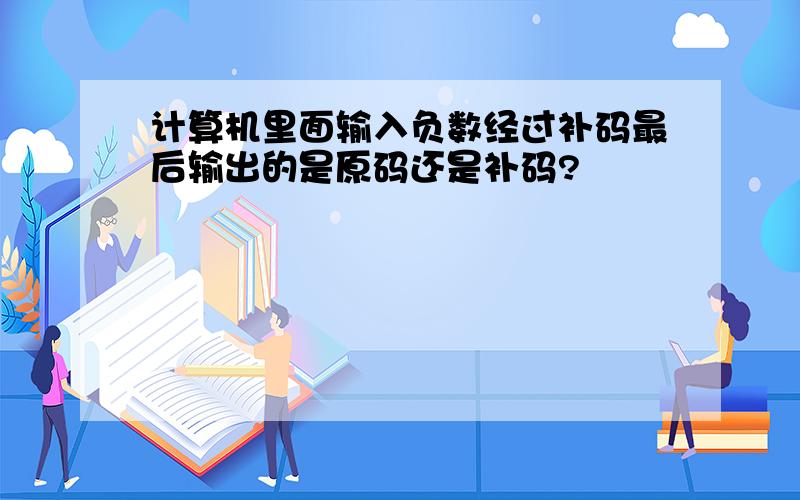 计算机里面输入负数经过补码最后输出的是原码还是补码?