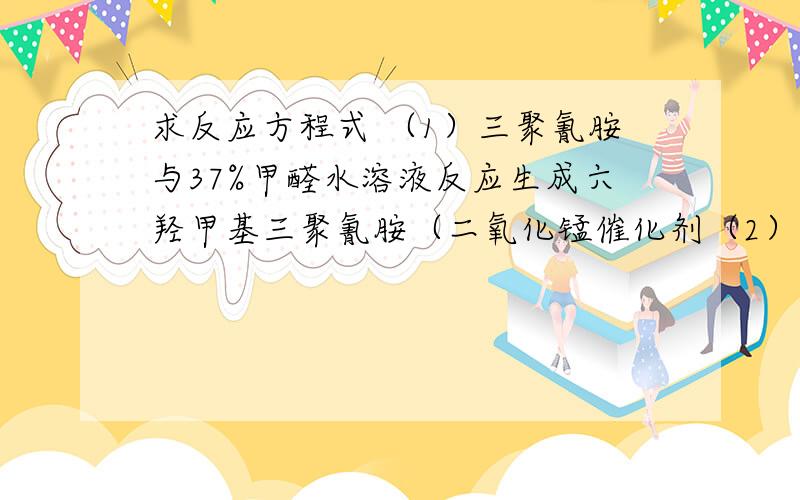 求反应方程式 （1）三聚氰胺与37%甲醛水溶液反应生成六羟甲基三聚氰胺（二氧化锰催化剂（2）六羟甲基三聚氰胺与过量甲醛水