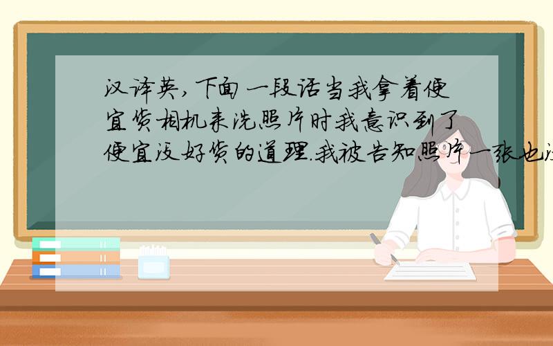 汉译英,下面一段话当我拿着便宜货相机来洗照片时我意识到了便宜没好货的道理.我被告知照片一张也没洗出来,这个相机拍不出好照