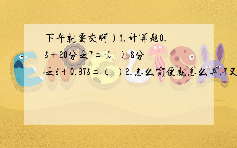 下午就要交啊）1.计算题0.5+20分之7=( ) 8分之5+0.375=（ ）2.怎么简便就怎么算.7又8分之1-（2