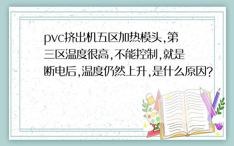 pvc挤出机五区加热模头,第三区温度很高,不能控制,就是断电后,温度仍然上升,是什么原因?