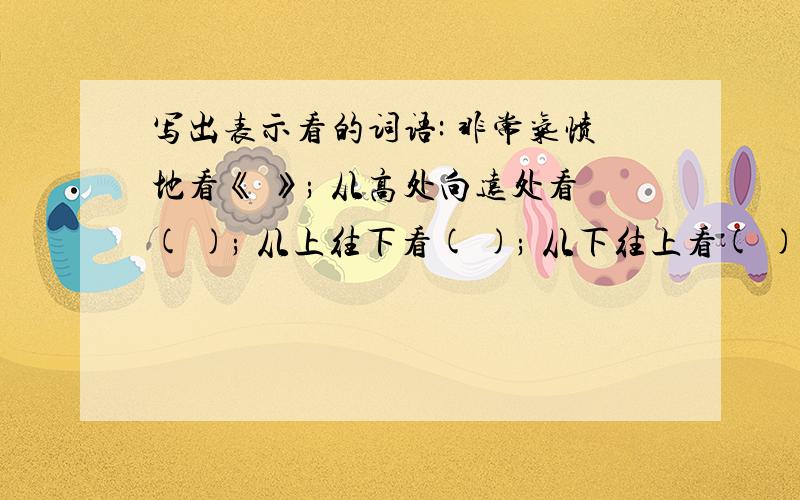 写出表示看的词语: 非常气愤地看《 》; 从高处向远处看( ); 从上往下看( ); 从下往上看( ); 向左右两边..