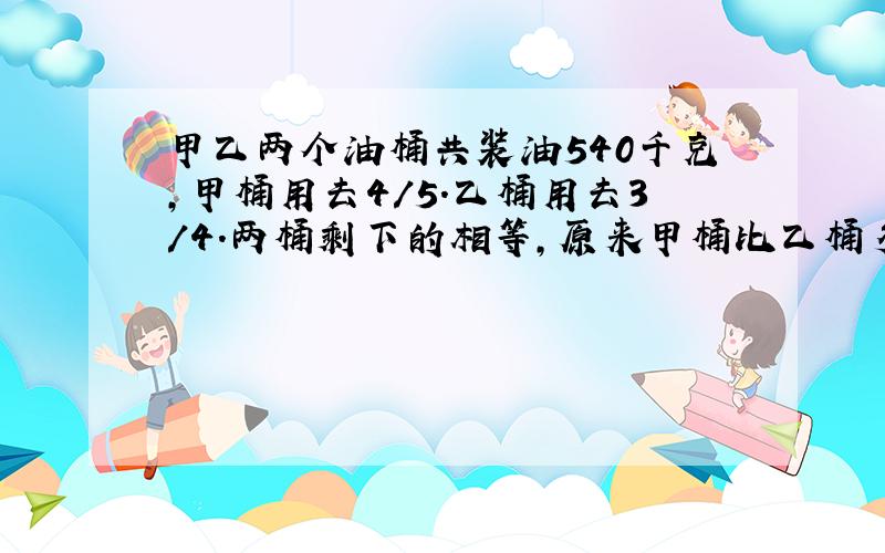 甲乙两个油桶共装油540千克,甲桶用去4/5.乙桶用去3/4.两桶剩下的相等,原来甲桶比乙桶多装多少千克