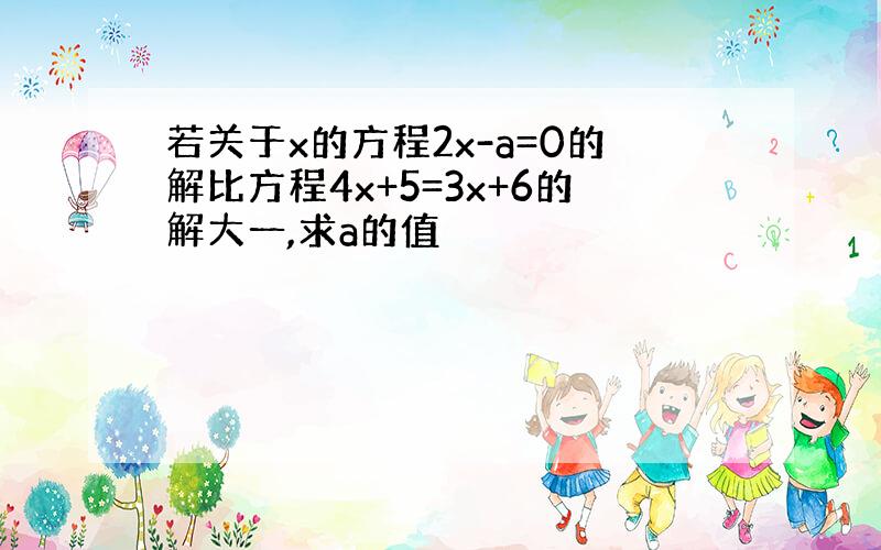 若关于x的方程2x-a=0的解比方程4x+5=3x+6的解大一,求a的值