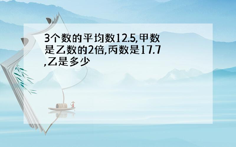 3个数的平均数12.5,甲数是乙数的2倍,丙数是17.7,乙是多少