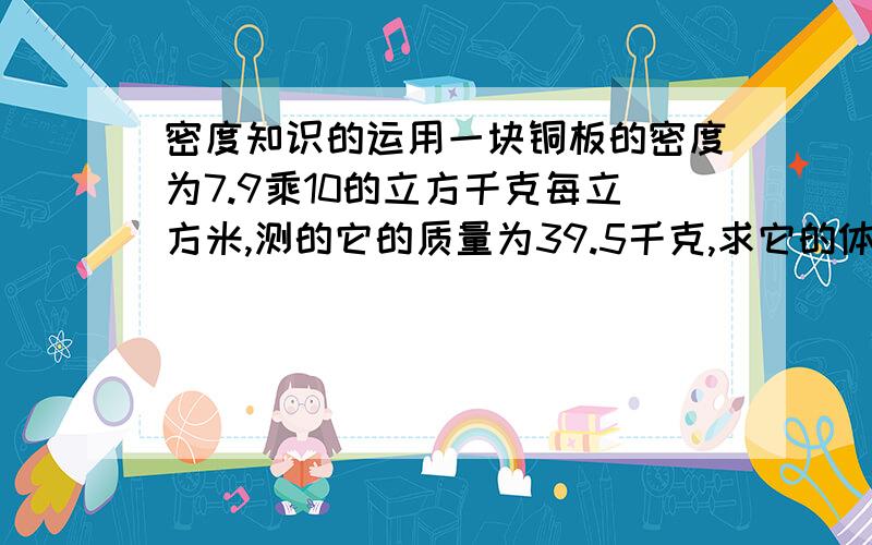 密度知识的运用一块铜板的密度为7.9乘10的立方千克每立方米,测的它的质量为39.5千克,求它的体积?