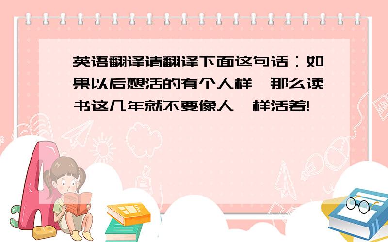 英语翻译请翻译下面这句话：如果以后想活的有个人样,那么读书这几年就不要像人一样活着!