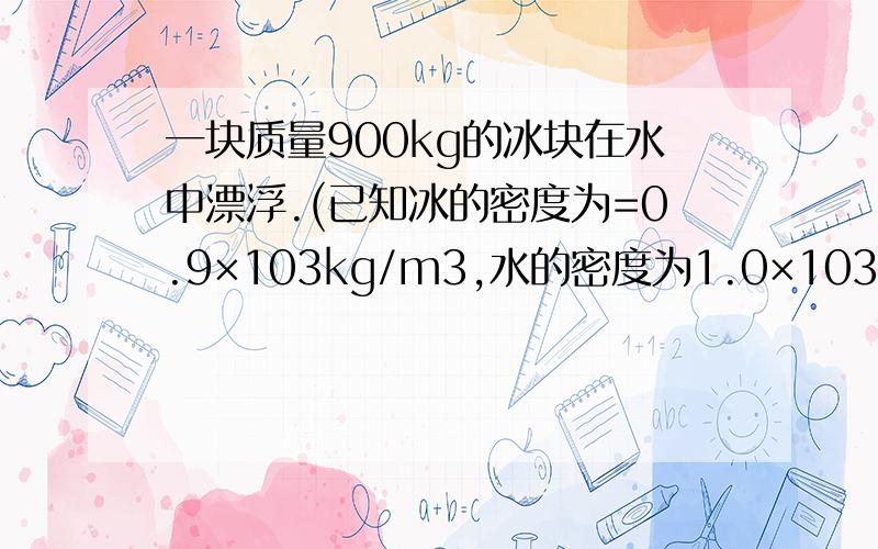 一块质量900kg的冰块在水中漂浮.(已知冰的密度为=0.9×103kg/m3,水的密度为1.0×103kg/m3,油的