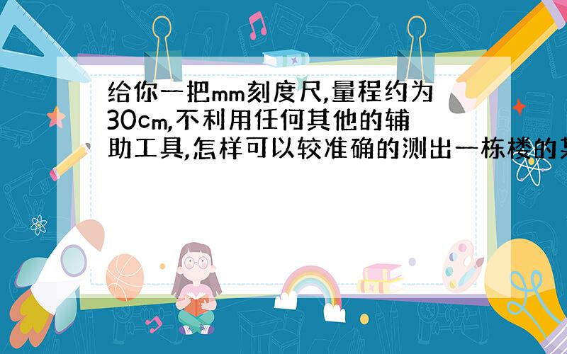 给你一把mm刻度尺,量程约为30cm,不利用任何其他的辅助工具,怎样可以较准确的测出一栋楼的某一层的高度?