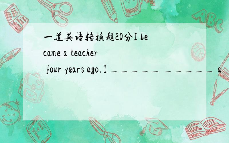 一道英语转换题20分I became a teacher four years ago.I _____ _____ a