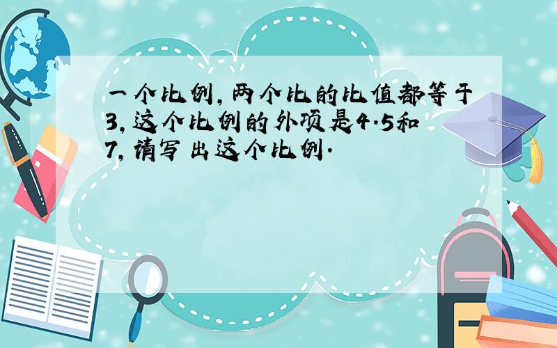 一个比例,两个比的比值都等于3,这个比例的外项是4.5和7,请写出这个比例.