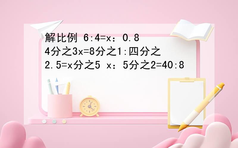 解比例 6:4=x：0.8 4分之3x=8分之1:四分之2.5=x分之5 x：5分之2=40:8