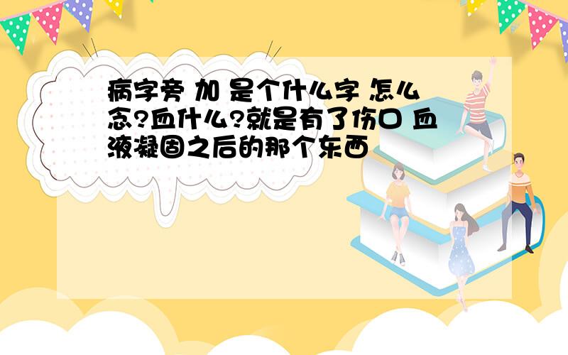 病字旁 加 是个什么字 怎么念?血什么?就是有了伤口 血液凝固之后的那个东西