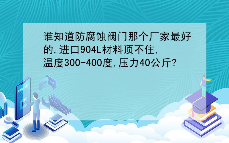 谁知道防腐蚀阀门那个厂家最好的,进口904L材料顶不住,温度300-400度,压力40公斤?