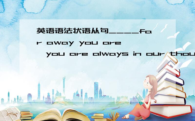 英语语法状语从句____far away you are,you are always in our thoughts.