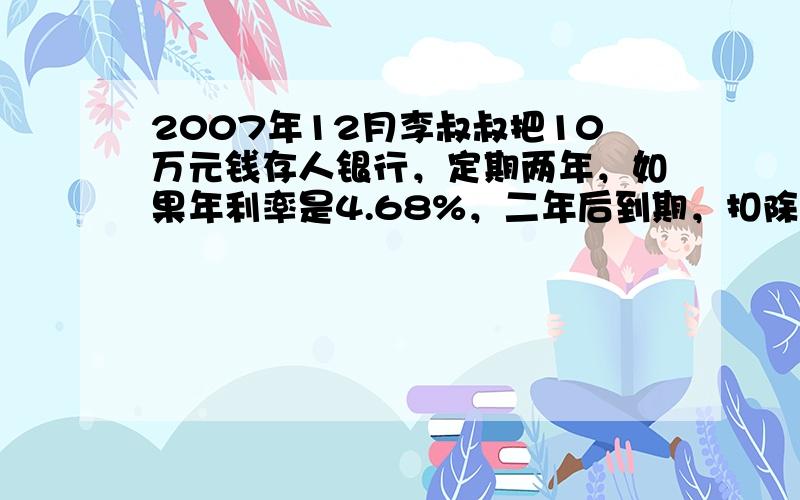 2007年12月李叔叔把10万元钱存人银行，定期两年，如果年利率是4.68%，二年后到期，扣除5%的利息税，得到的利息能