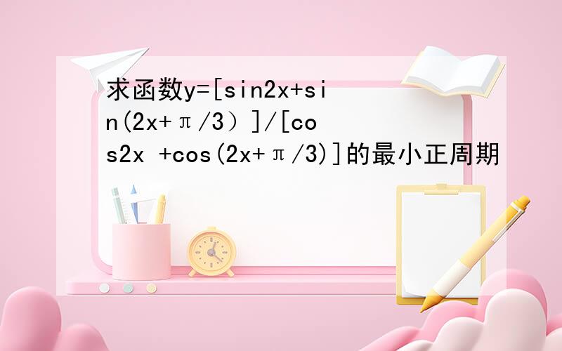 求函数y=[sin2x+sin(2x+π/3）]/[cos2x +cos(2x+π/3)]的最小正周期