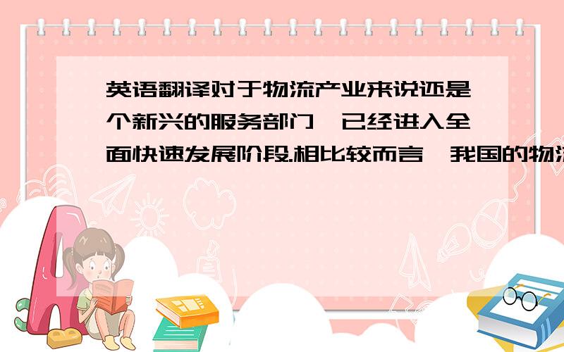 英语翻译对于物流产业来说还是个新兴的服务部门,已经进入全面快速发展阶段.相比较而言,我国的物流产业仍然处在起步发展阶段,