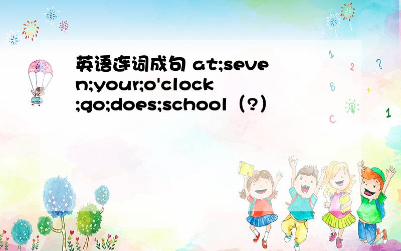 英语连词成句 at;seven;your;o'clock;go;does;school（?）