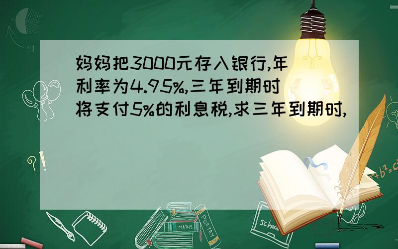 妈妈把3000元存入银行,年利率为4.95%,三年到期时将支付5%的利息税,求三年到期时,