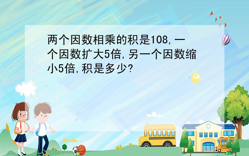 两个因数相乘的积是108,一个因数扩大5倍,另一个因数缩小5倍,积是多少?