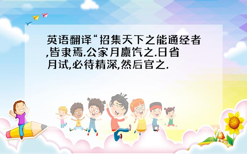 英语翻译“招集天下之能通经者,皆隶焉.公家月廪饩之.日省月试,必待精深,然后官之.