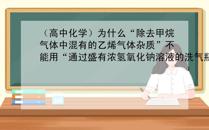 （高中化学）为什么“除去甲烷气体中混有的乙烯气体杂质”不能用“通过盛有浓氢氧化钠溶液的洗气瓶”的方法呢?另外：乙烯加成反