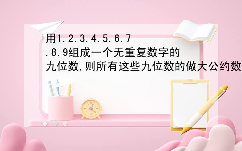 用1.2.3.4.5.6.7.8.9组成一个无重复数字的九位数,则所有这些九位数的做大公约数是几