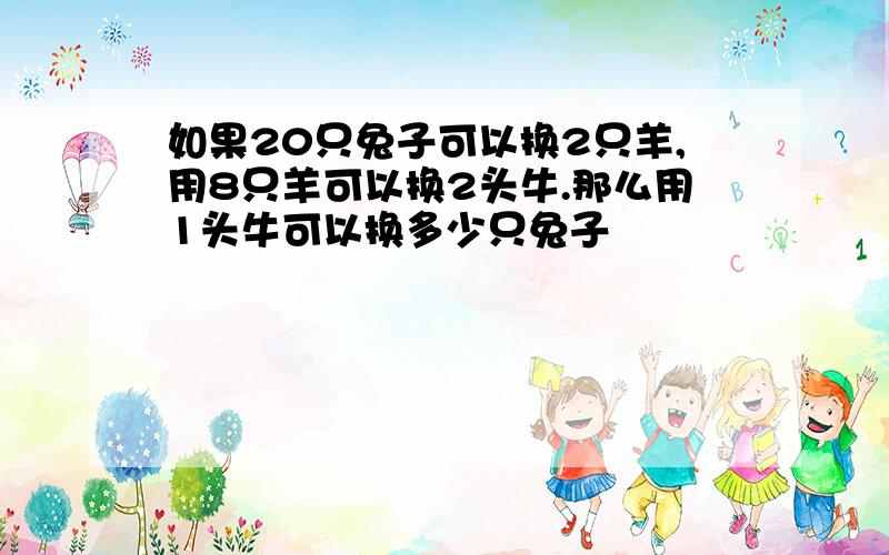 如果20只兔子可以换2只羊,用8只羊可以换2头牛.那么用1头牛可以换多少只兔子