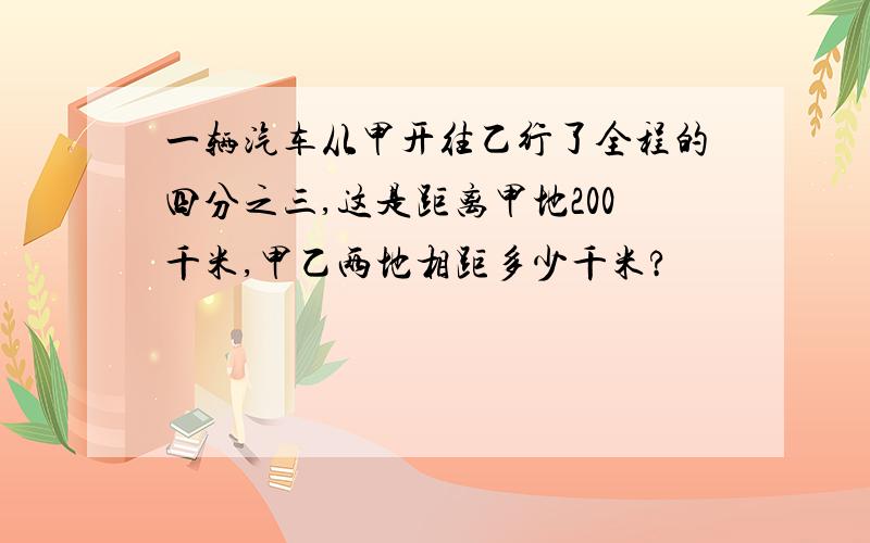 一辆汽车从甲开往乙行了全程的四分之三,这是距离甲地200千米,甲乙两地相距多少千米?