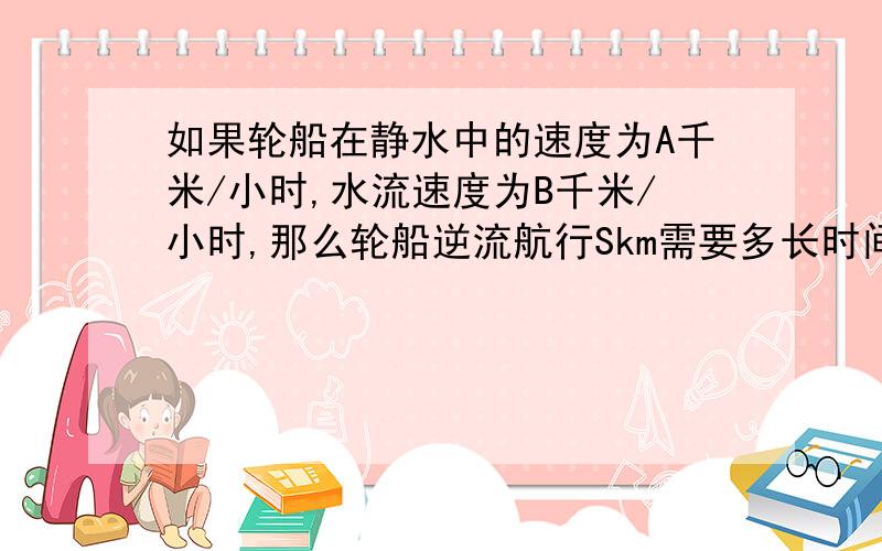 如果轮船在静水中的速度为A千米/小时,水流速度为B千米/小时,那么轮船逆流航行Skm需要多长时间