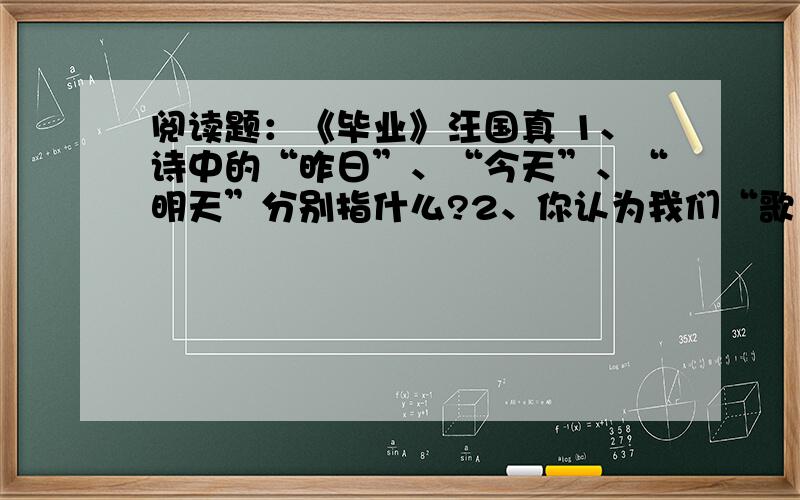 阅读题：《毕业》汪国真 1、诗中的“昨日”、“今天”、“明天”分别指什么?2、你认为我们“歌