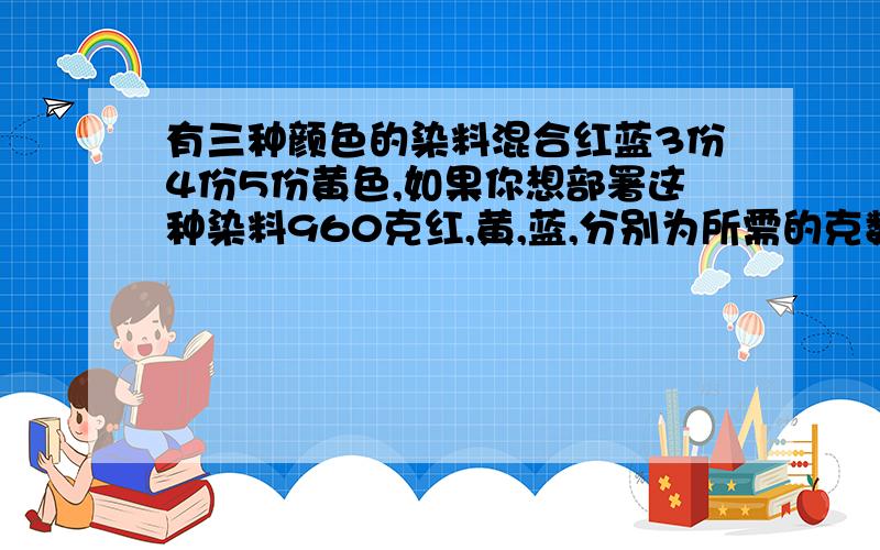 有三种颜色的染料混合红蓝3份4份5份黄色,如果你想部署这种染料960克红,黄,蓝,分别为所需的克数?