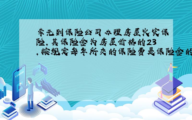 李元到保险公司办理房屋火灾保险，其保险金为房屋价格的23，按规定每年所交的保险费是保险金的1.5%.李元去年交保险费18