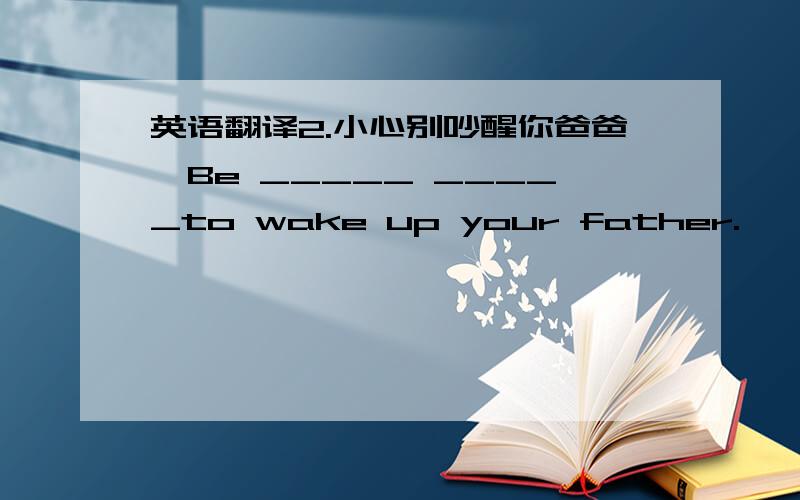 英语翻译2.小心别吵醒你爸爸,Be _____ _____to wake up your father.