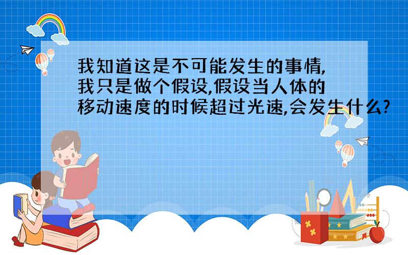 我知道这是不可能发生的事情,我只是做个假设,假设当人体的移动速度的时候超过光速,会发生什么?