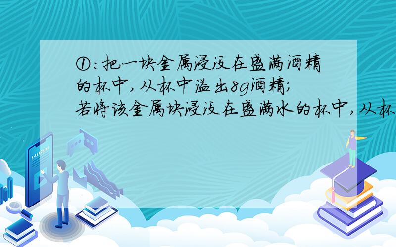 ①：把一块金属浸没在盛满酒精的杯中,从杯中溢出8g酒精；若将该金属块浸没在盛满水的杯中,从杯子中溢出水的质量是（ ）