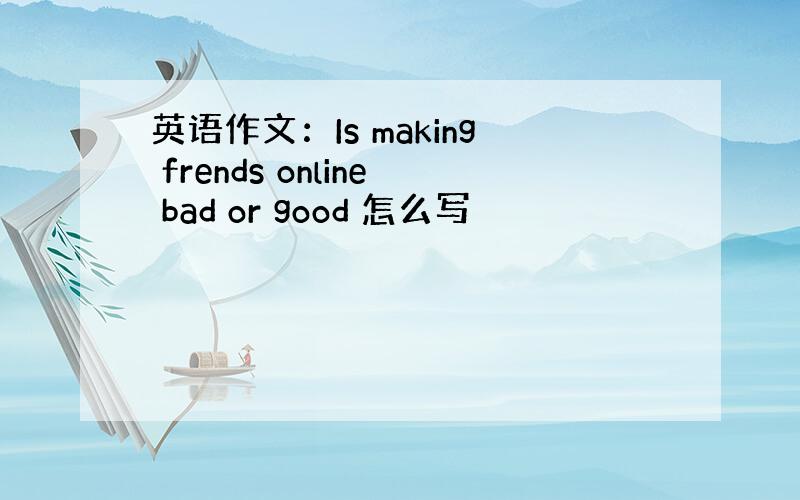 英语作文：Is making frends online bad or good 怎么写