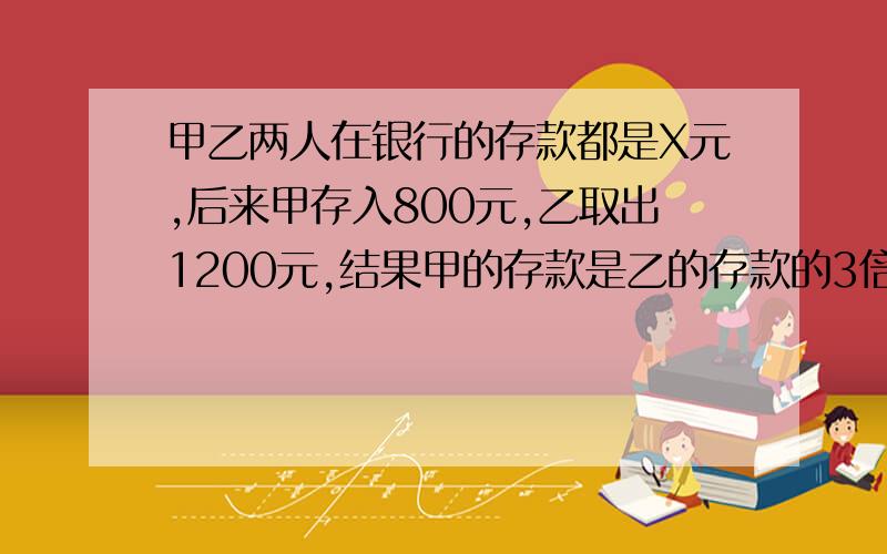 甲乙两人在银行的存款都是X元,后来甲存入800元,乙取出1200元,结果甲的存款是乙的存款的3倍.