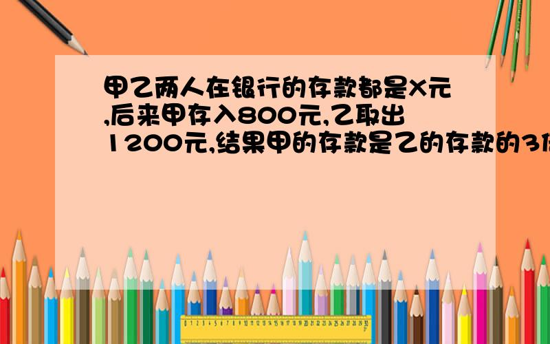 甲乙两人在银行的存款都是X元,后来甲存入800元,乙取出1200元,结果甲的存款是乙的存款的3倍,怎样列方程