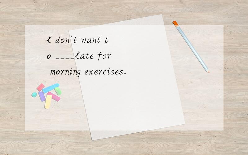 l don't want to ____late for morning exercises.