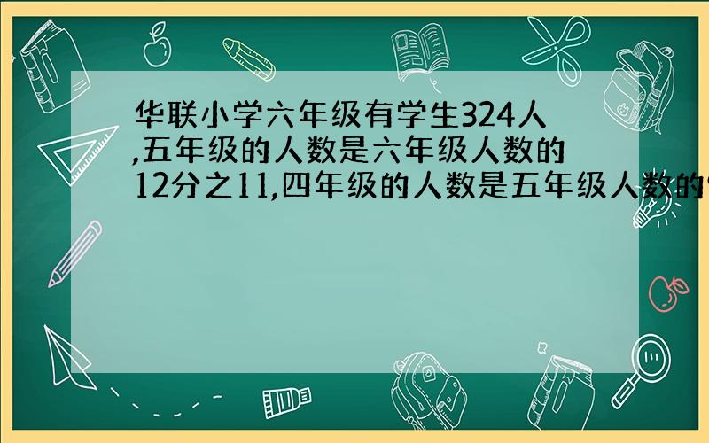 华联小学六年级有学生324人,五年级的人数是六年级人数的12分之11,四年级的人数是五年级人数的9分之8.